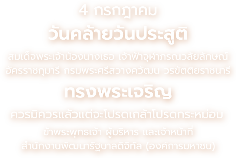 4 กรกฎาคม วันคล้ายวันประสูติ สมเด็จพระเจ้าน้องนางเธอ เจ้าฟ้าจุฬาภรณวลัยลักษณ์ อัครราชกุมารี กรมพระศรีสวางควัฒน วรขัตติยราชนารี ทรงพระเจริญ ควรมิควรแล้วแต่จะโปรดเกล้าโปรดกระหม่อม ข้าพระพุทธเจ้า ผู้บริหาร และเจ้าหน้าที่ สำนักงานพัฒนารัฐบาลดิจิทัล (องค์การมหาชน)