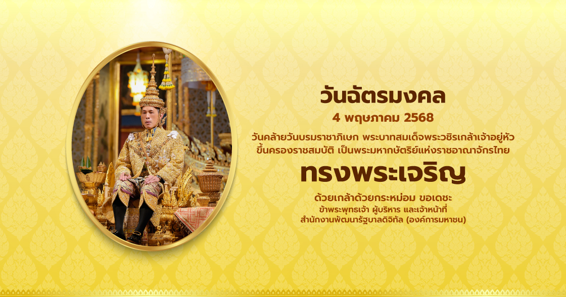วันฉัตรมงคล 4 พฤษภาคม 2568 วันคล้ายวันบรมราชาภิเษก พระบาทสมเต็จพระวชิรเกล้าเจ้าอยู่หัว ขึ้นครองราชสมบัติ เป็นพระมหากษัตริย์แห่งราชอาณาจักรไทย ทรงพระเจริญ ด้วยเกล้าด้วยกระหม่อม ขอเดชะ ข้าพระพุทธเจ้า ผู้บริหาร และเจ้าหน้าที่ สำนักงานพัฒนารัฐบาลดิจิทัล (องค์การมหาชน)