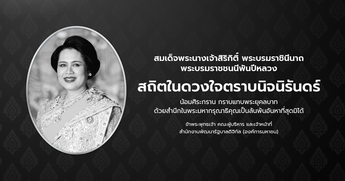 สมเด็จพระนางเจ้าสิริกิติ์ พระบรมราชินีนาถ พระบรมราชชนนีพันปีหลวง สถิตในดวงใจตราบนิจนิรันดร์ น้อมศิระกราน กราบแทบพระยุคลบาท ด้วยสำนึกในพระมหากรุณาธิคุณเป็นล้นพ้นอันหาที่สุดมิได้ ข้าพระพุทธเจ้า คณะผู้บริหาร และเจ้าหน้าที่ สำนักงานพัฒนารัฐบาลดิจิทัล (องค์การมหาชน)